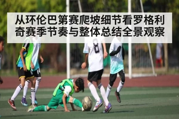 从环伦巴第赛爬坡细节看罗格利奇赛季节奏与整体总结全景观察